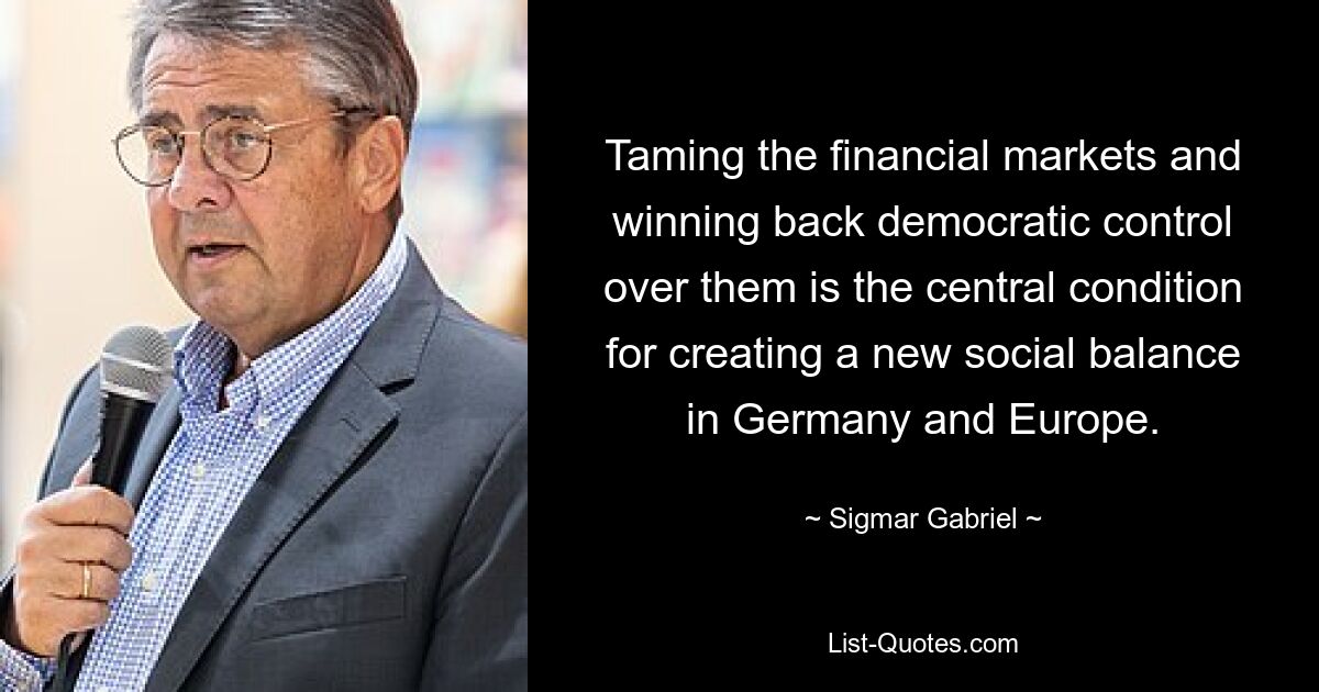 Taming the financial markets and winning back democratic control over them is the central condition for creating a new social balance in Germany and Europe. — © Sigmar Gabriel