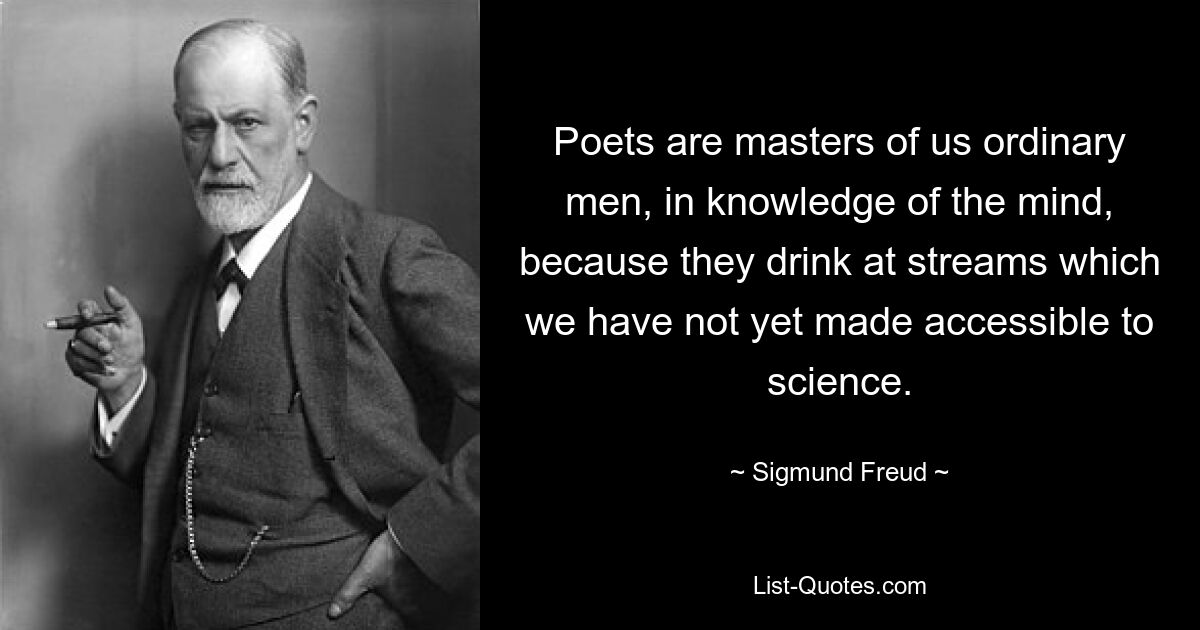 Dichter sind Meister über uns gewöhnliche Menschen, was die Erkenntnis des Geistes betrifft, weil sie aus Strömen trinken, die wir der Wissenschaft noch nicht zugänglich gemacht haben. — © Sigmund Freud