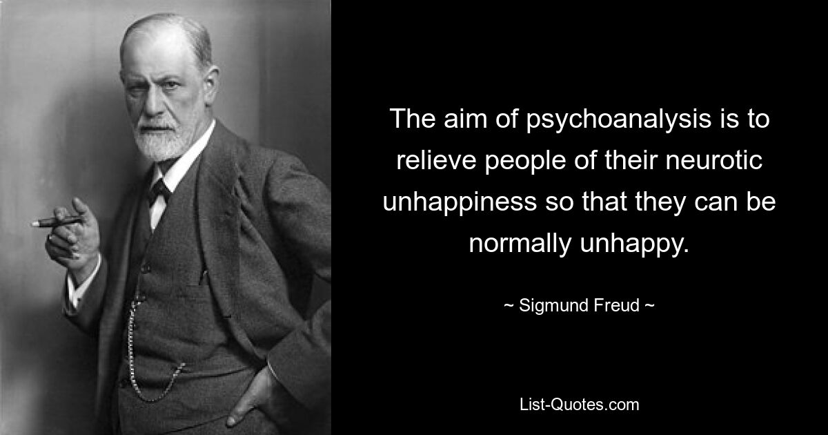 The aim of psychoanalysis is to relieve people of their neurotic unhappiness so that they can be normally unhappy. — © Sigmund Freud