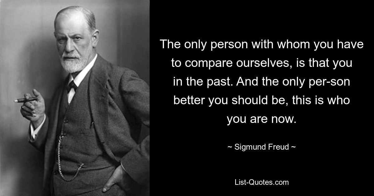 The only person with whom you have to compare ourselves, is that you in the past. And the only per-son better you should be, this is who you are now. — © Sigmund Freud