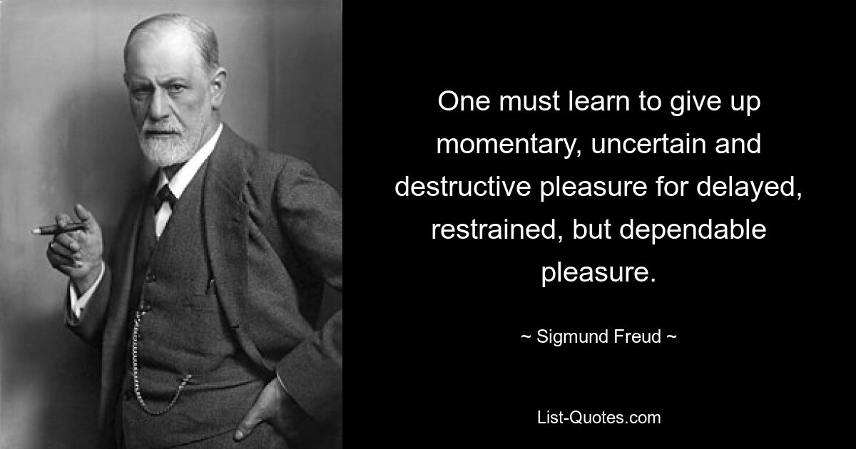 One must learn to give up momentary, uncertain and destructive pleasure for delayed, restrained, but dependable pleasure. — © Sigmund Freud