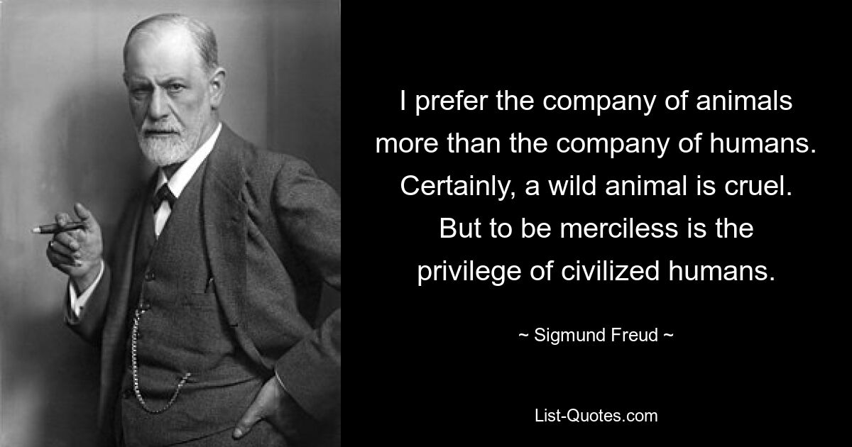 I prefer the company of animals more than the company of humans. Certainly, a wild animal is cruel. But to be merciless is the privilege of civilized humans. — © Sigmund Freud