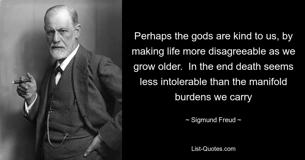 Perhaps the gods are kind to us, by making life more disagreeable as we grow older.  In the end death seems less intolerable than the manifold burdens we carry — © Sigmund Freud