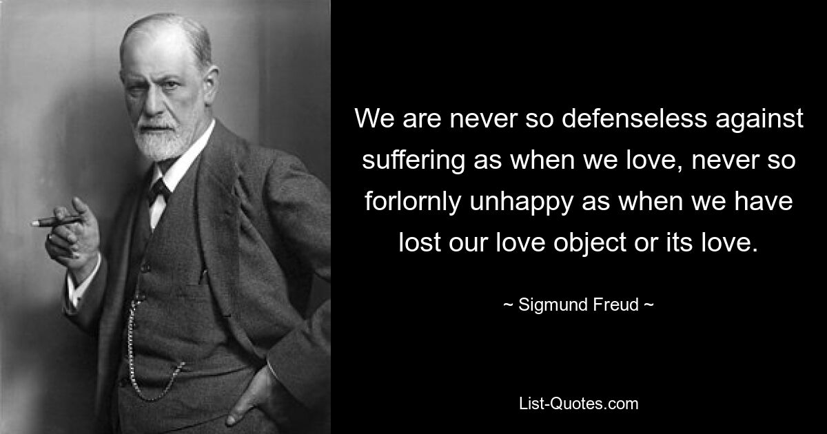 We are never so defenseless against suffering as when we love, never so forlornly unhappy as when we have lost our love object or its love. — © Sigmund Freud