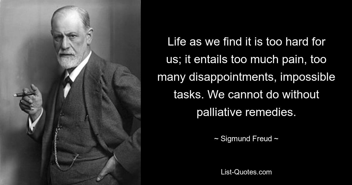 Life as we find it is too hard for us; it entails too much pain, too many disappointments, impossible tasks. We cannot do without palliative remedies. — © Sigmund Freud