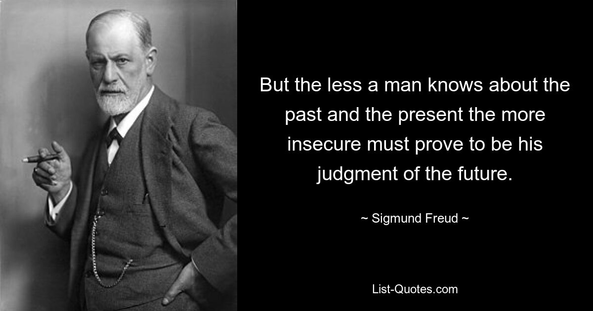 But the less a man knows about the past and the present the more insecure must prove to be his judgment of the future. — © Sigmund Freud