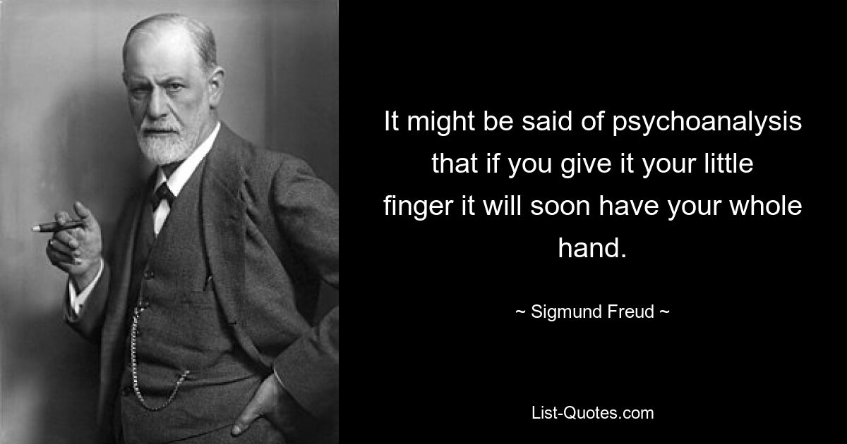 It might be said of psychoanalysis that if you give it your little finger it will soon have your whole hand. — © Sigmund Freud