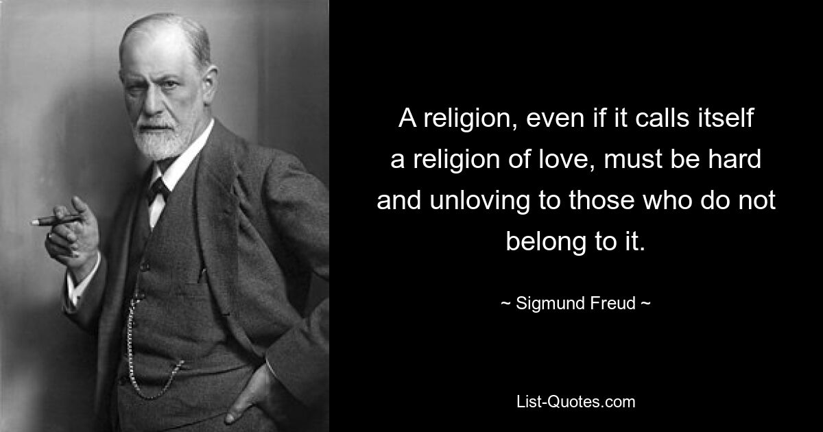 A religion, even if it calls itself a religion of love, must be hard and unloving to those who do not belong to it. — © Sigmund Freud