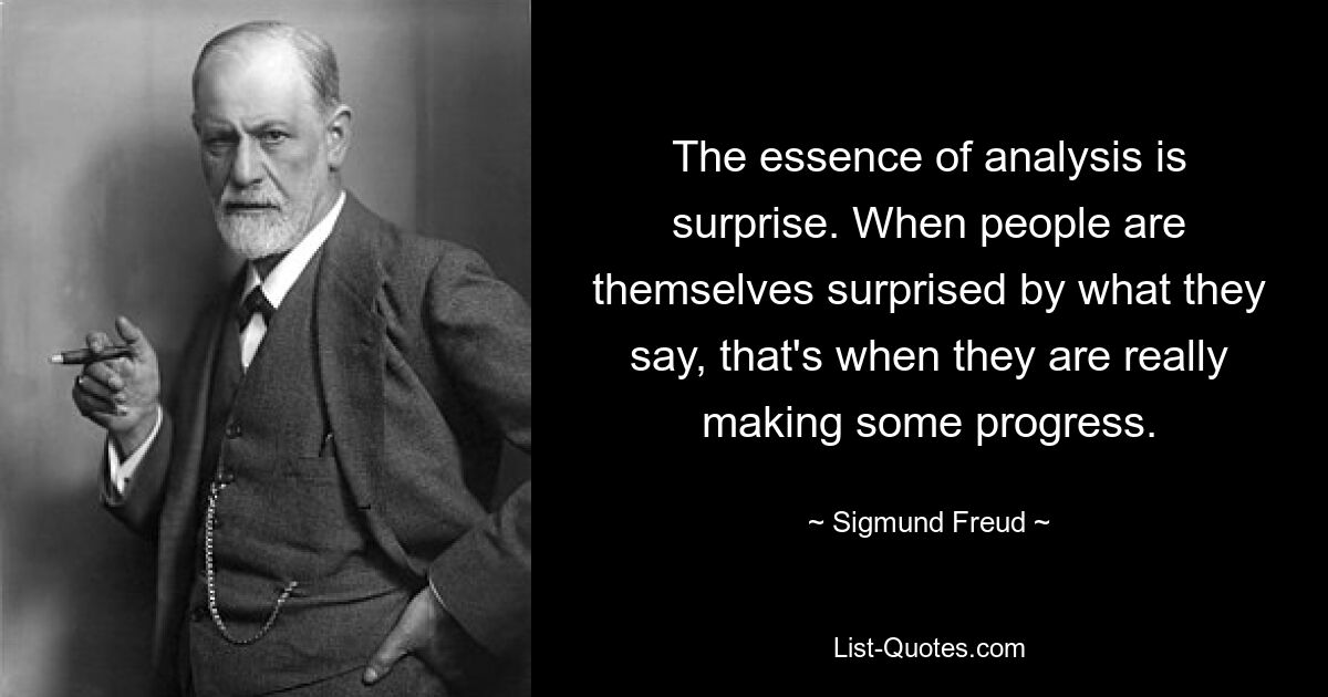 The essence of analysis is surprise. When people are themselves surprised by what they say, that's when they are really making some progress. — © Sigmund Freud