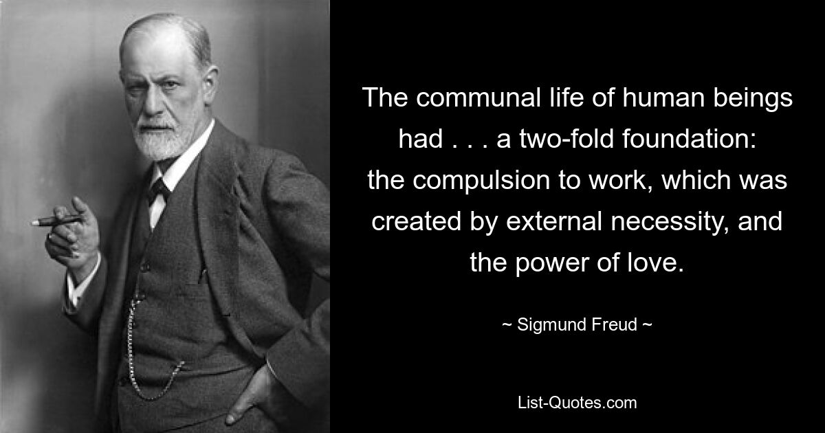 The communal life of human beings had . . . a two-fold foundation: the compulsion to work, which was created by external necessity, and the power of love. — © Sigmund Freud