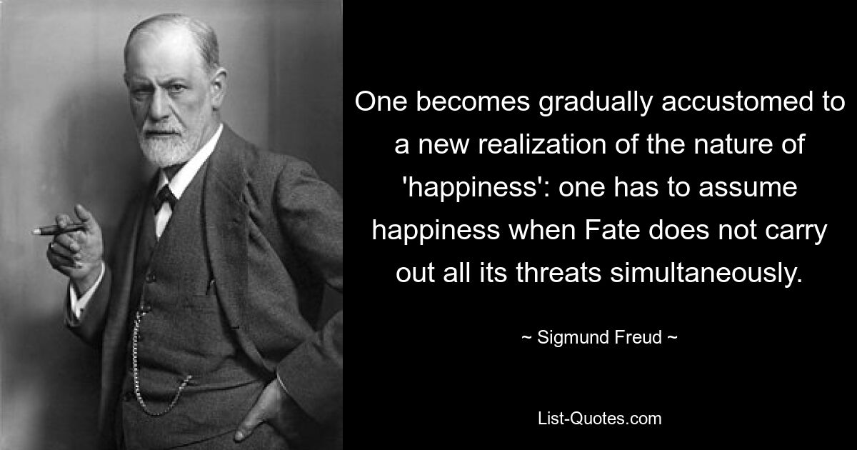 One becomes gradually accustomed to a new realization of the nature of 'happiness': one has to assume happiness when Fate does not carry out all its threats simultaneously. — © Sigmund Freud