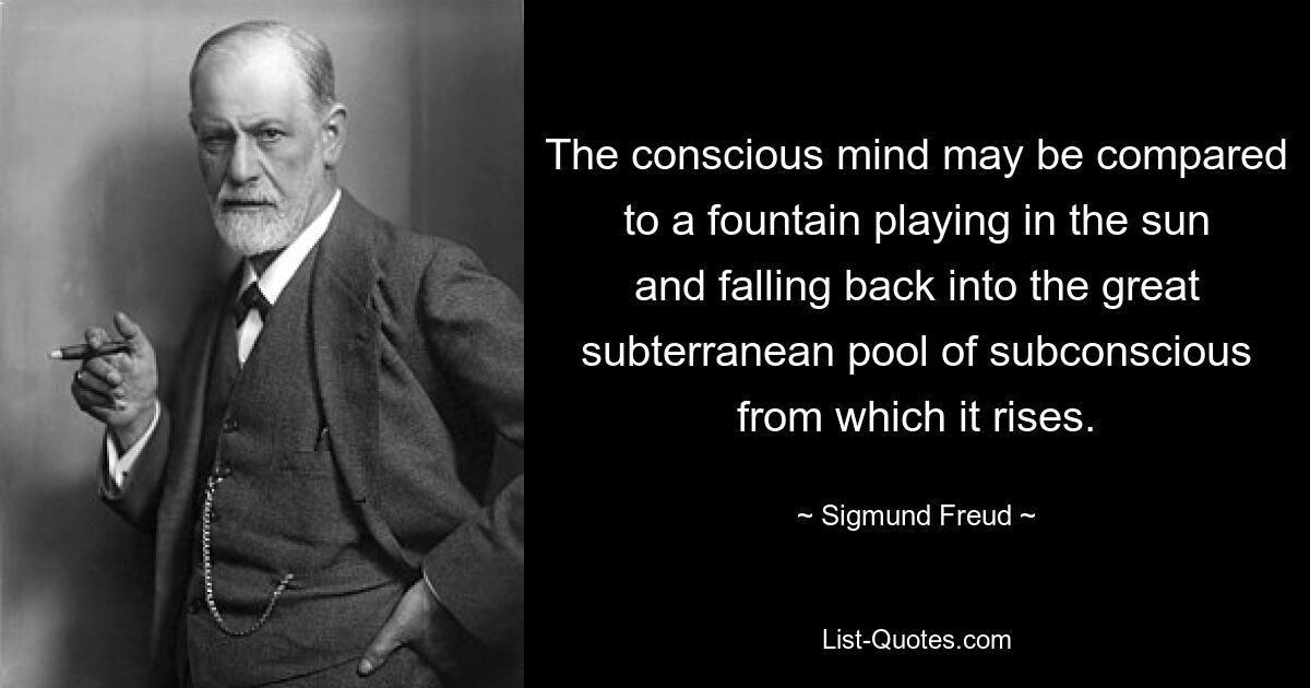 The conscious mind may be compared to a fountain playing in the sun and falling back into the great subterranean pool of subconscious from which it rises. — © Sigmund Freud