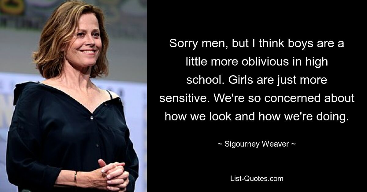 Sorry men, but I think boys are a little more oblivious in high school. Girls are just more sensitive. We're so concerned about how we look and how we're doing. — © Sigourney Weaver