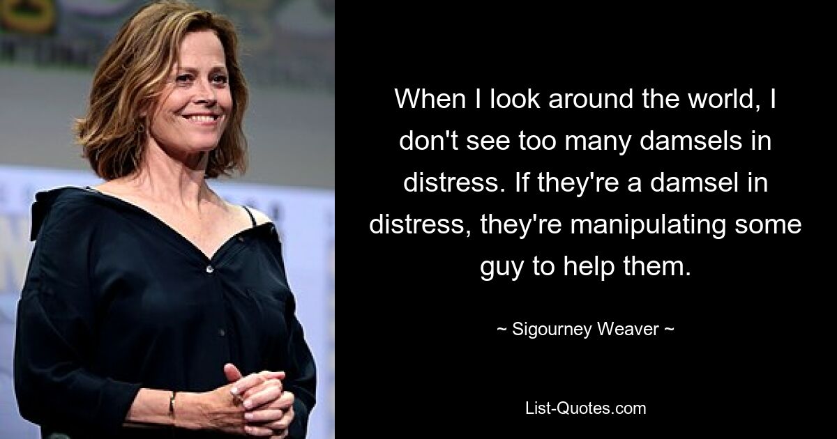 When I look around the world, I don't see too many damsels in distress. If they're a damsel in distress, they're manipulating some guy to help them. — © Sigourney Weaver