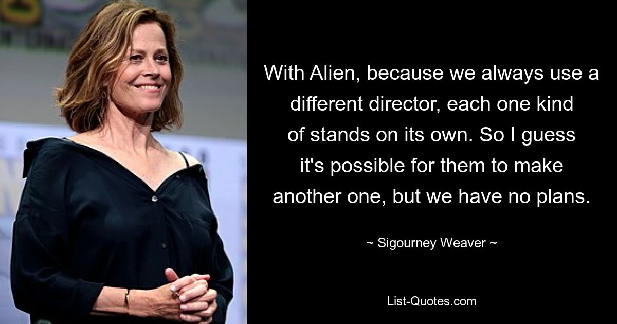 With Alien, because we always use a different director, each one kind of stands on its own. So I guess it's possible for them to make another one, but we have no plans. — © Sigourney Weaver