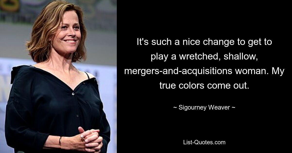 It's such a nice change to get to play a wretched, shallow, mergers-and-acquisitions woman. My true colors come out. — © Sigourney Weaver