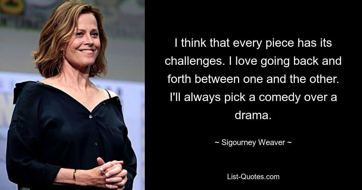 I think that every piece has its challenges. I love going back and forth between one and the other. I'll always pick a comedy over a drama. — © Sigourney Weaver