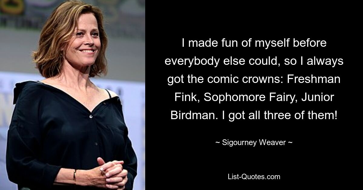 I made fun of myself before everybody else could, so I always got the comic crowns: Freshman Fink, Sophomore Fairy, Junior Birdman. I got all three of them! — © Sigourney Weaver