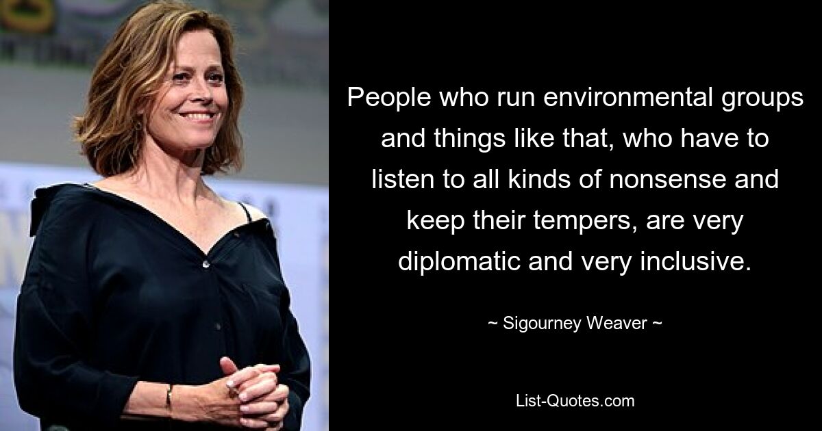 People who run environmental groups and things like that, who have to listen to all kinds of nonsense and keep their tempers, are very diplomatic and very inclusive. — © Sigourney Weaver