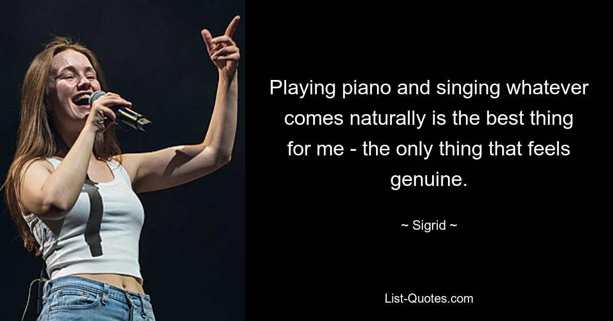 Playing piano and singing whatever comes naturally is the best thing for me - the only thing that feels genuine. — © Sigrid