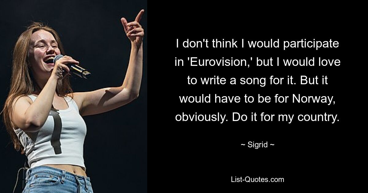 I don't think I would participate in 'Eurovision,' but I would love to write a song for it. But it would have to be for Norway, obviously. Do it for my country. — © Sigrid