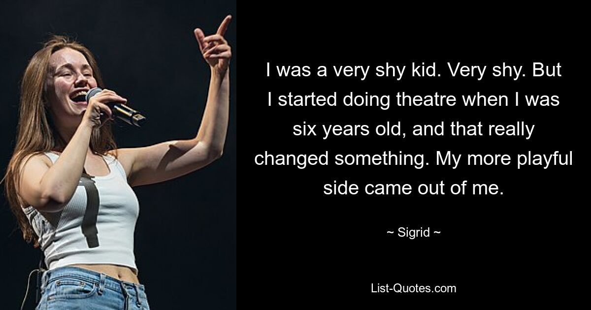 I was a very shy kid. Very shy. But I started doing theatre when I was six years old, and that really changed something. My more playful side came out of me. — © Sigrid