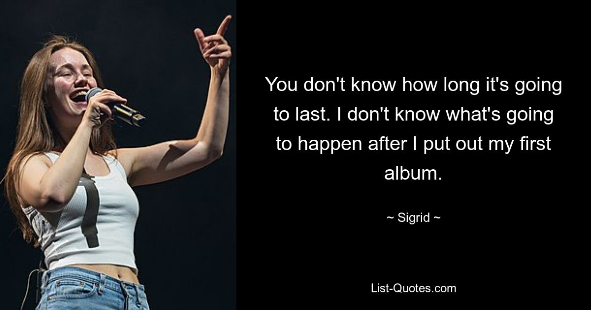 You don't know how long it's going to last. I don't know what's going to happen after I put out my first album. — © Sigrid