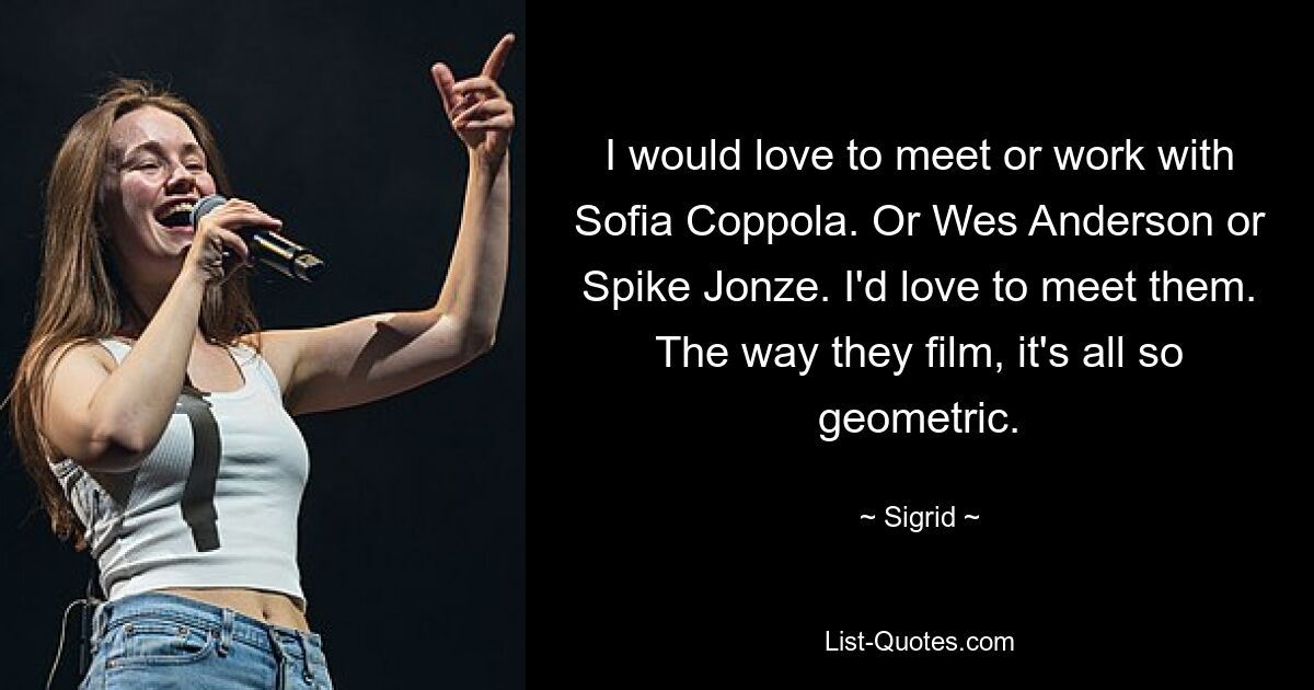 I would love to meet or work with Sofia Coppola. Or Wes Anderson or Spike Jonze. I'd love to meet them. The way they film, it's all so geometric. — © Sigrid