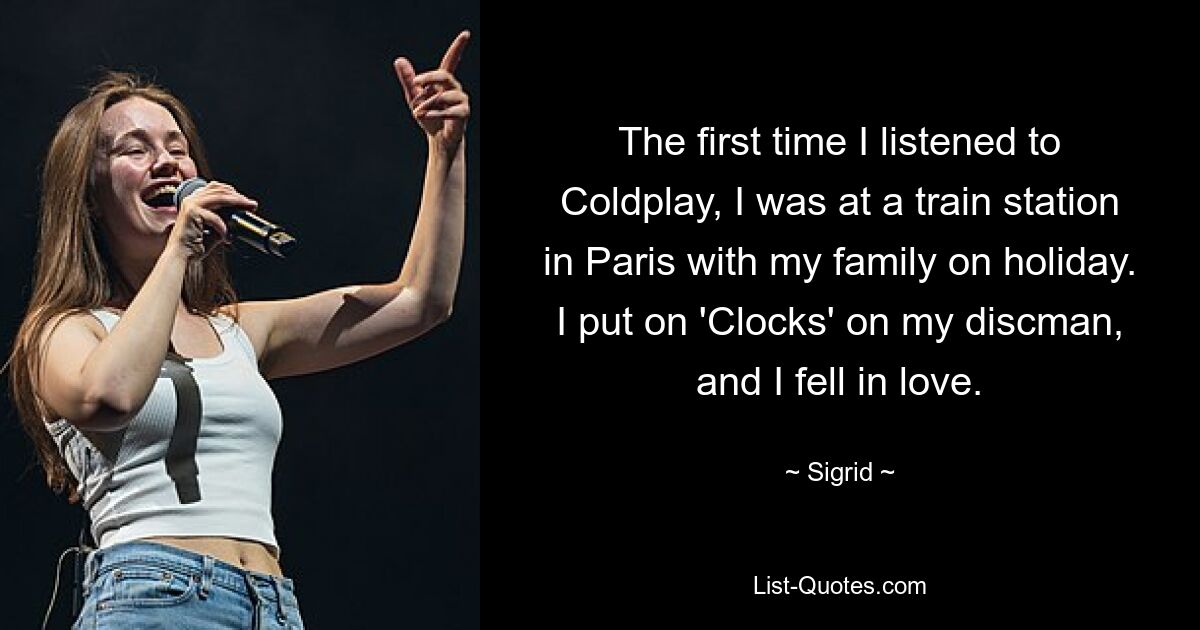 The first time I listened to Coldplay, I was at a train station in Paris with my family on holiday. I put on 'Clocks' on my discman, and I fell in love. — © Sigrid