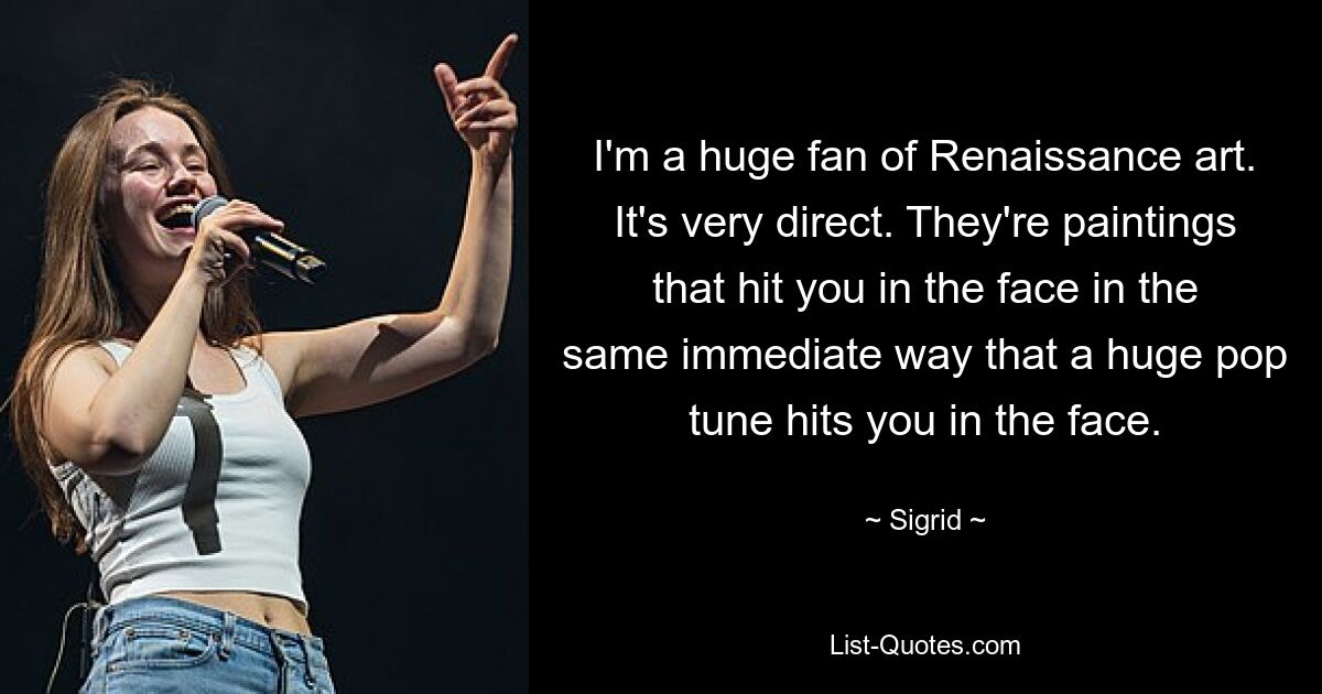 I'm a huge fan of Renaissance art. It's very direct. They're paintings that hit you in the face in the same immediate way that a huge pop tune hits you in the face. — © Sigrid