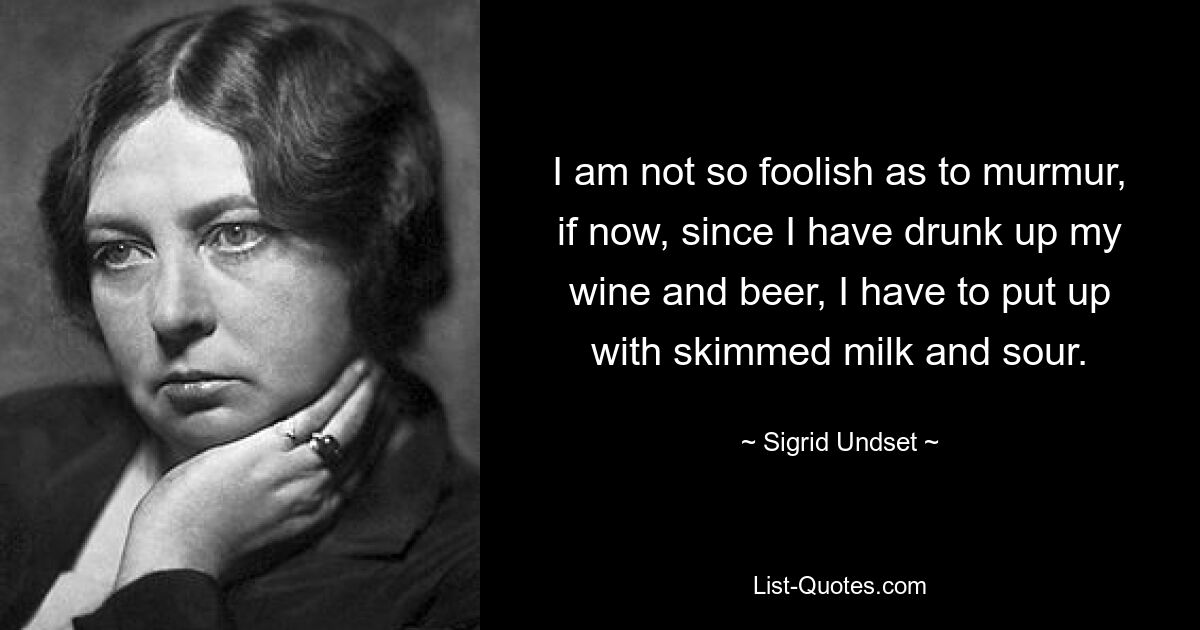 I am not so foolish as to murmur, if now, since I have drunk up my wine and beer, I have to put up with skimmed milk and sour. — © Sigrid Undset