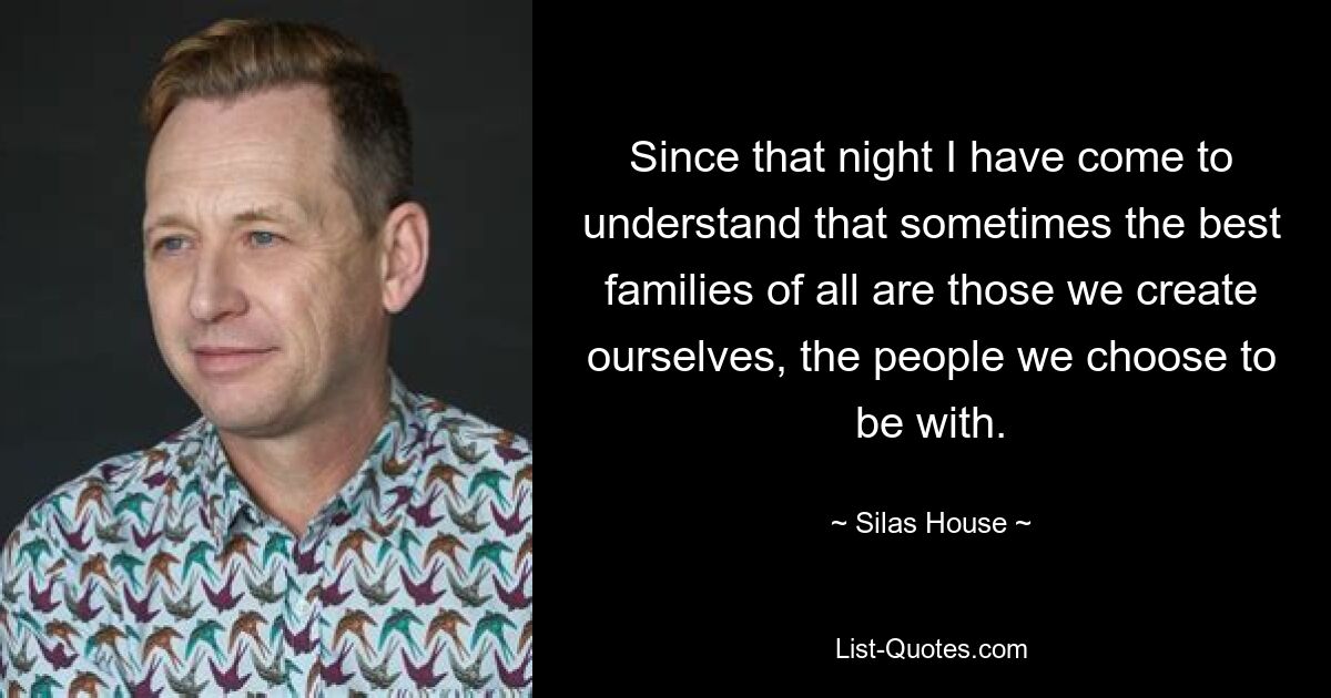 Since that night I have come to understand that sometimes the best families of all are those we create ourselves, the people we choose to be with. — © Silas House