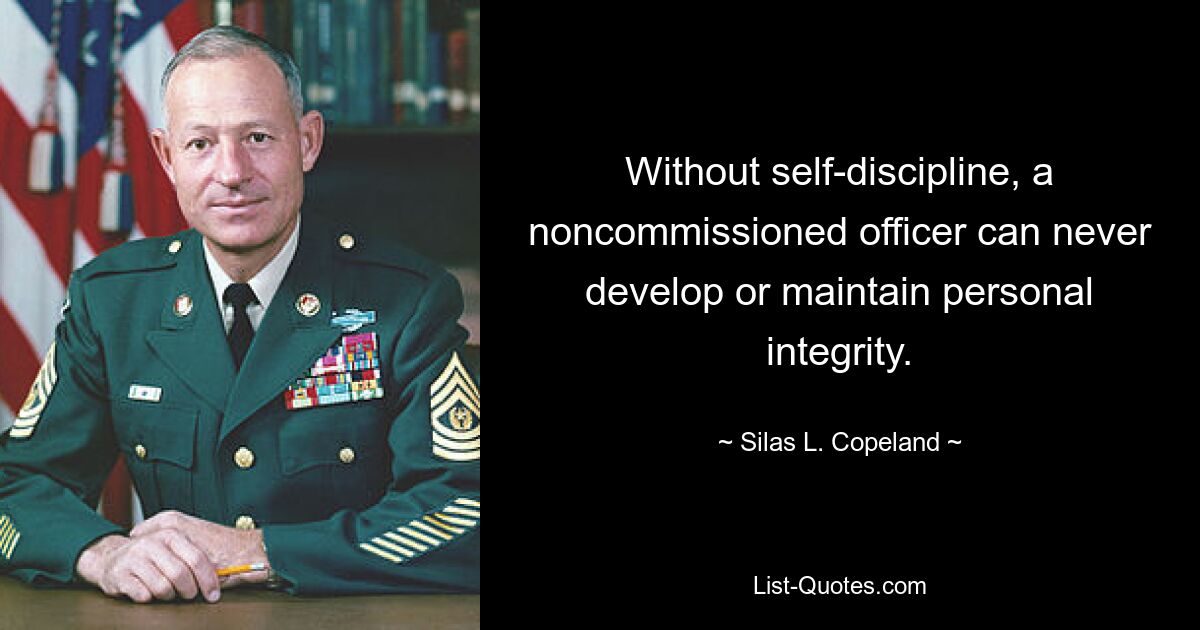 Without self-discipline, a noncommissioned officer can never develop or maintain personal integrity. — © Silas L. Copeland