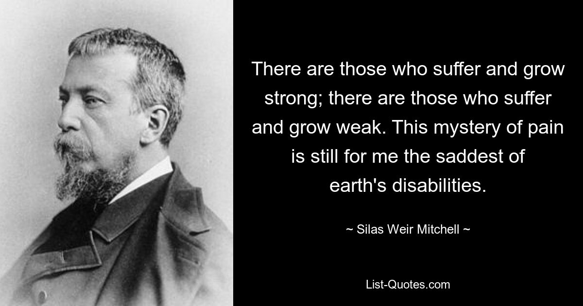 There are those who suffer and grow strong; there are those who suffer and grow weak. This mystery of pain is still for me the saddest of earth's disabilities. — © Silas Weir Mitchell