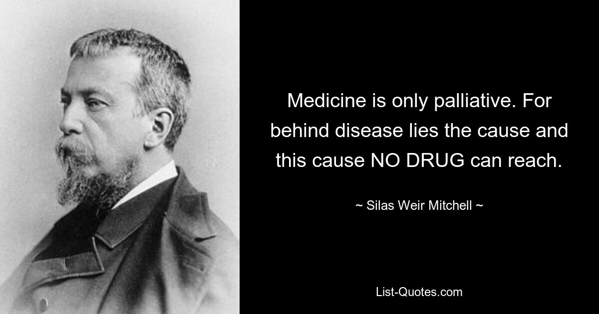 Medicine is only palliative. For behind disease lies the cause and this cause NO DRUG can reach. — © Silas Weir Mitchell