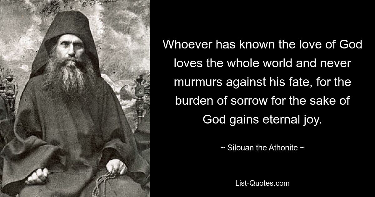 Whoever has known the love of God loves the whole world and never murmurs against his fate, for the burden of sorrow for the sake of God gains eternal joy. — © Silouan the Athonite