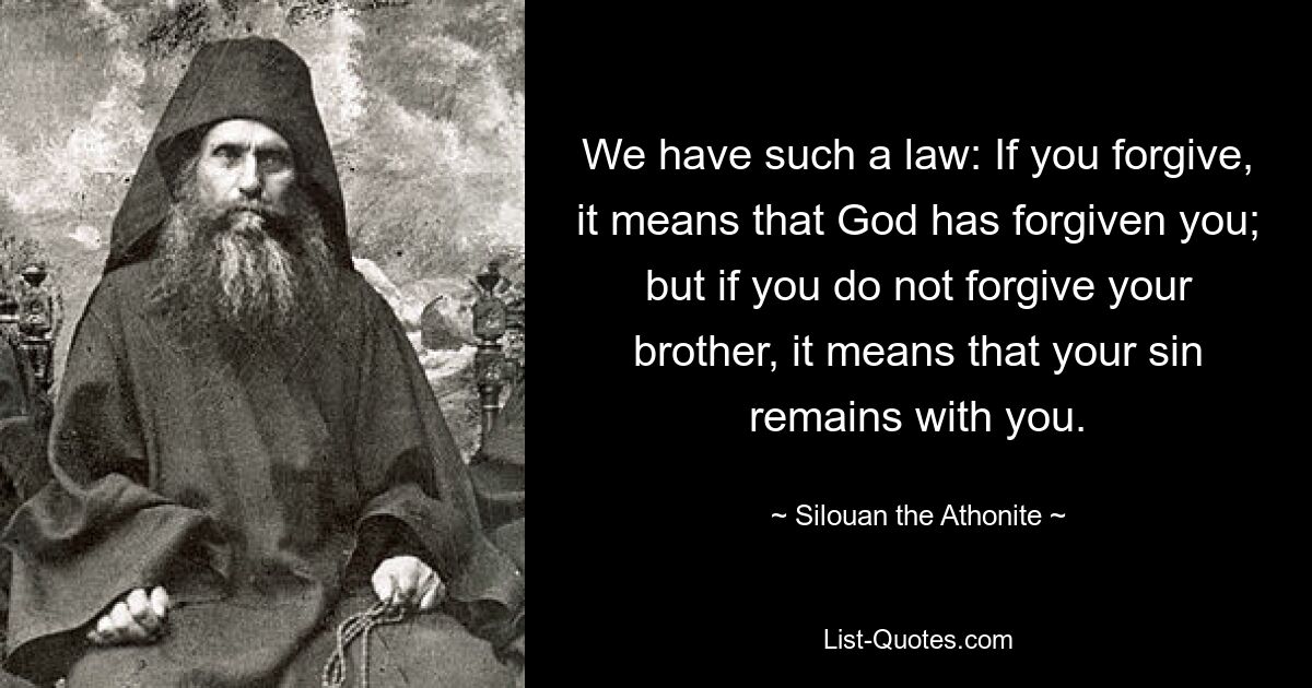 We have such a law: If you forgive, it means that God has forgiven you; but if you do not forgive your brother, it means that your sin remains with you. — © Silouan the Athonite