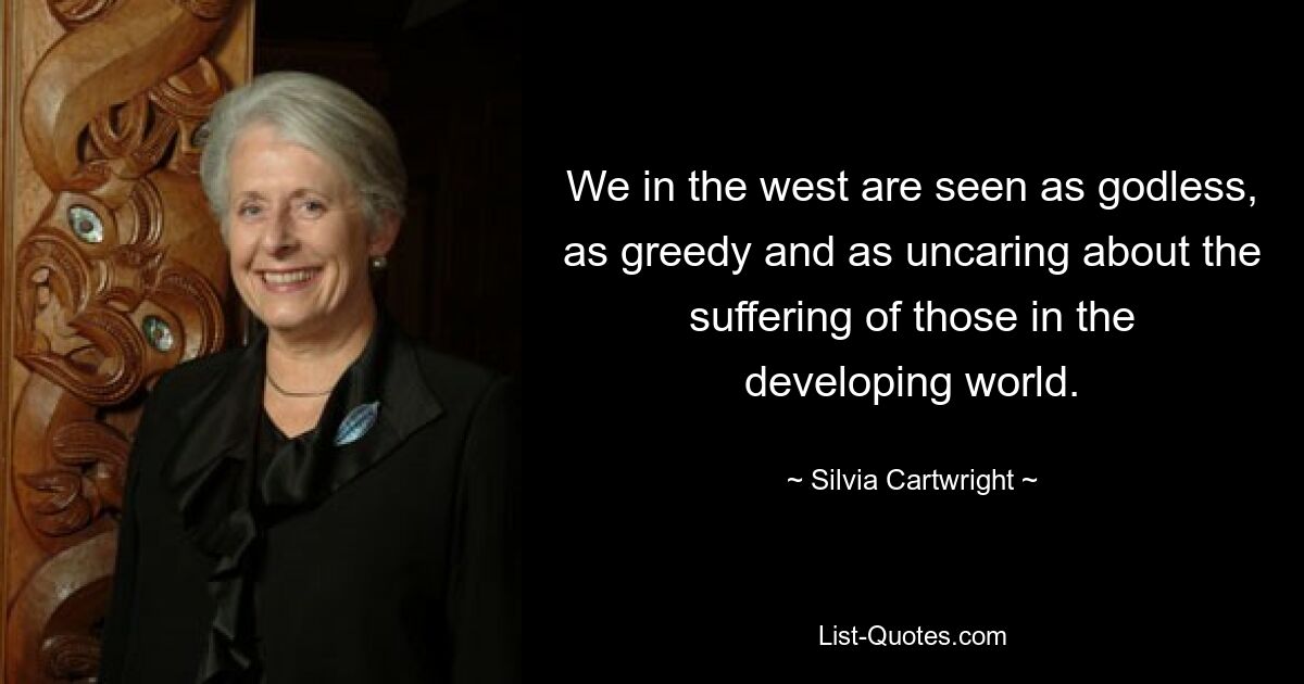 We in the west are seen as godless, as greedy and as uncaring about the suffering of those in the developing world. — © Silvia Cartwright