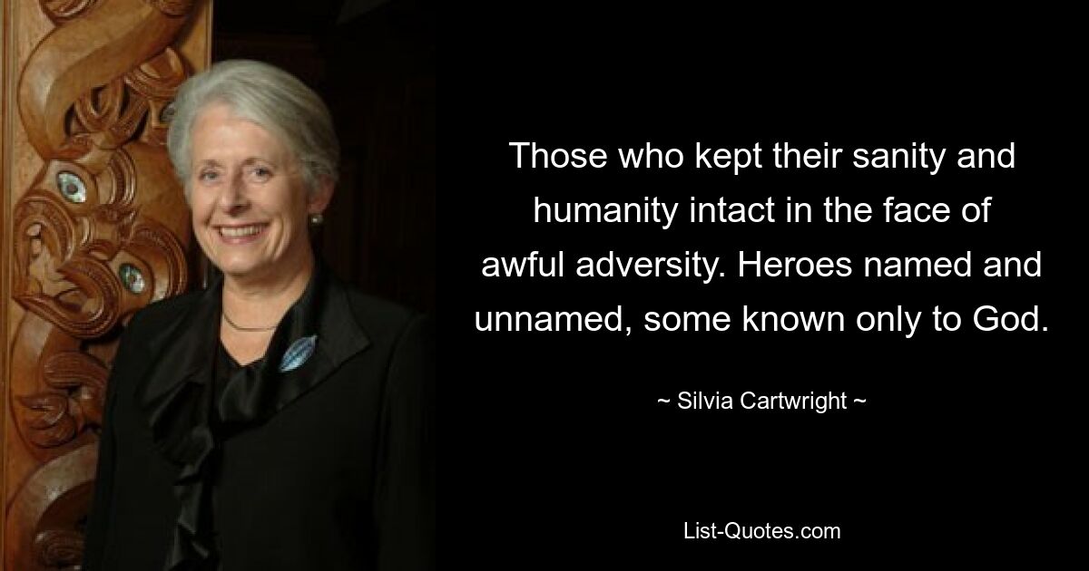 Those who kept their sanity and humanity intact in the face of awful adversity. Heroes named and unnamed, some known only to God. — © Silvia Cartwright