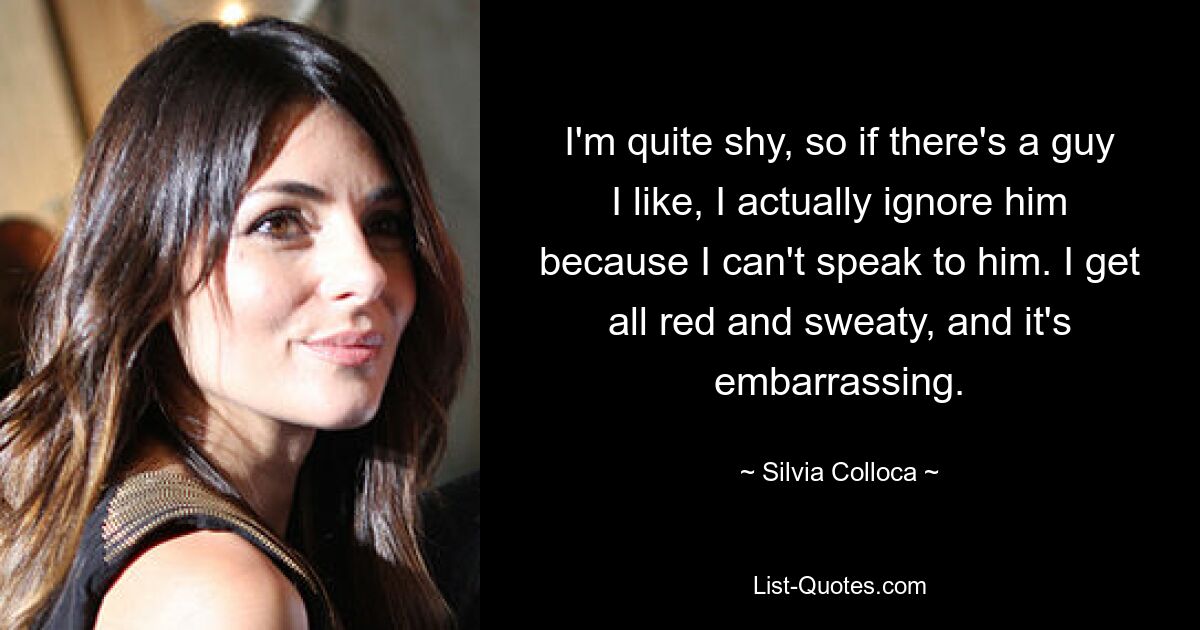 I'm quite shy, so if there's a guy I like, I actually ignore him because I can't speak to him. I get all red and sweaty, and it's embarrassing. — © Silvia Colloca