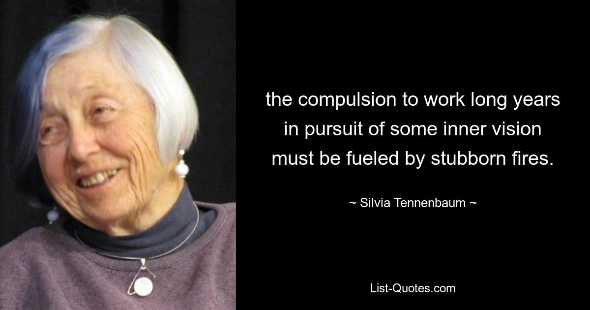 the compulsion to work long years in pursuit of some inner vision must be fueled by stubborn fires. — © Silvia Tennenbaum