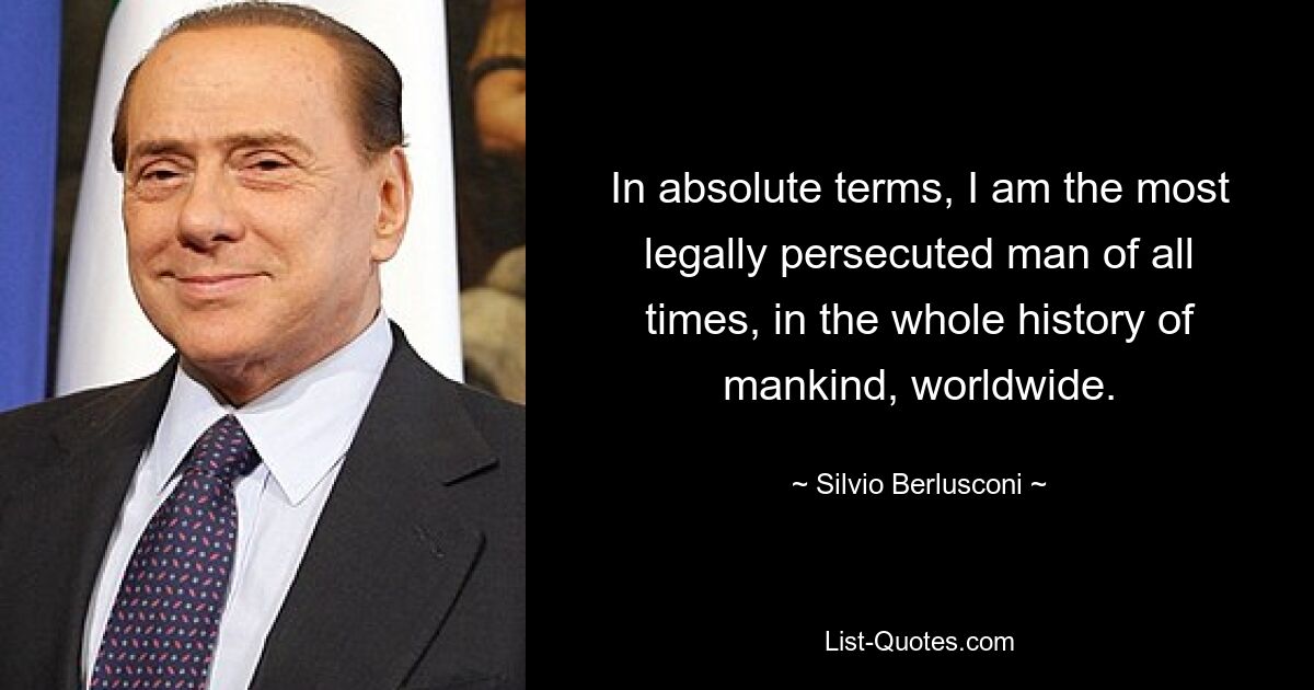 In absolute terms, I am the most legally persecuted man of all times, in the whole history of mankind, worldwide. — © Silvio Berlusconi