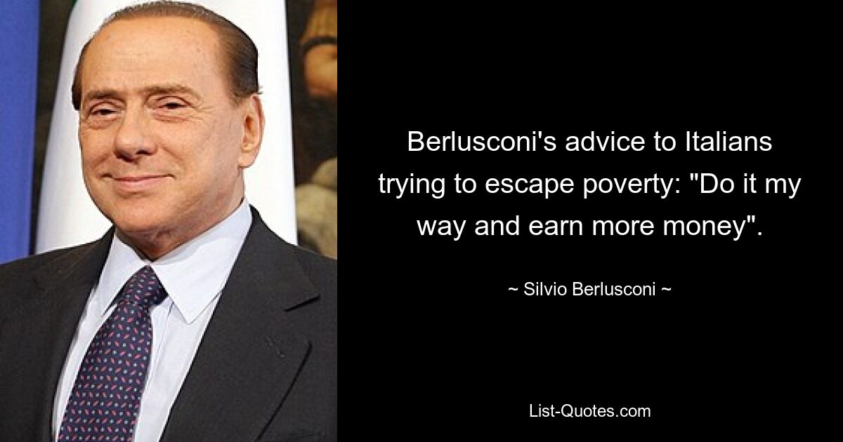 Berlusconi's advice to Italians trying to escape poverty: "Do it my way and earn more money". — © Silvio Berlusconi