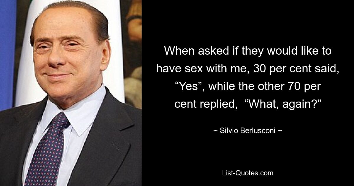 When asked if they would like to have sex with me, 30 per cent said, “Yes”, while the other 70 per cent replied,  “What, again?” — © Silvio Berlusconi