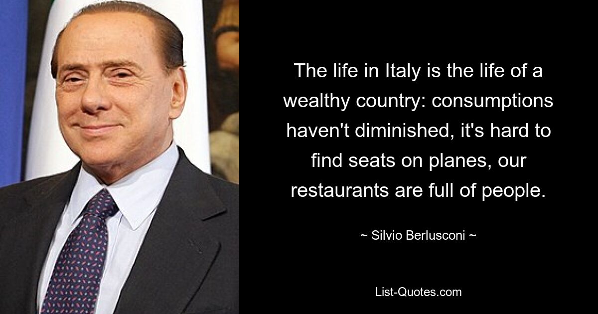 The life in Italy is the life of a wealthy country: consumptions haven't diminished, it's hard to find seats on planes, our restaurants are full of people. — © Silvio Berlusconi