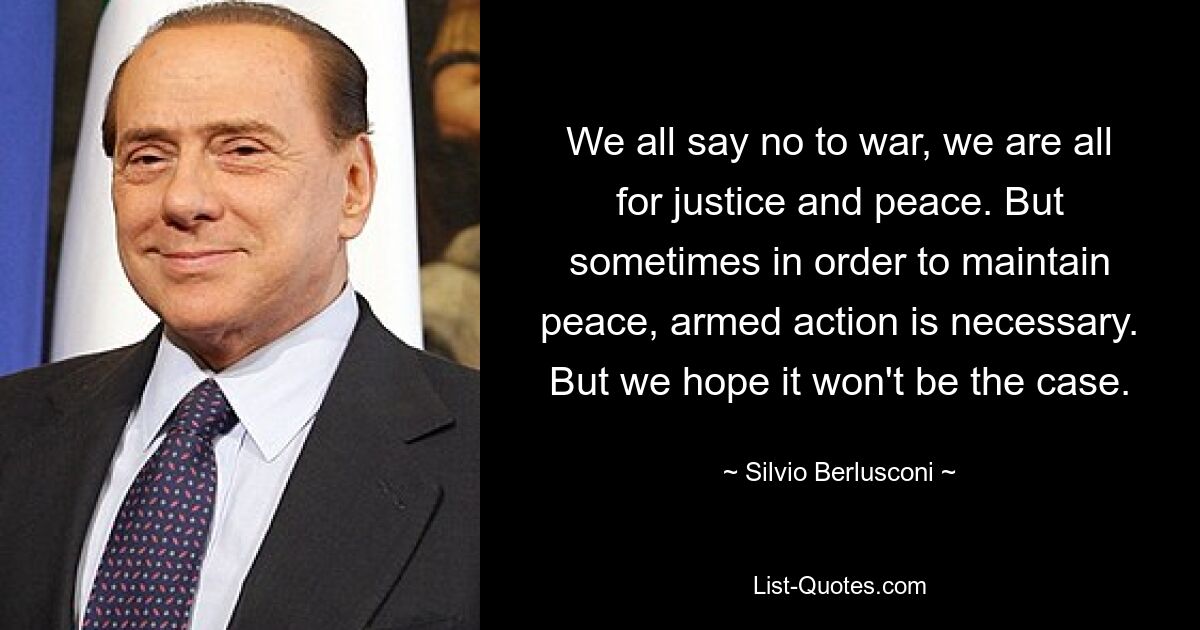 We all say no to war, we are all for justice and peace. But sometimes in order to maintain peace, armed action is necessary. But we hope it won't be the case. — © Silvio Berlusconi