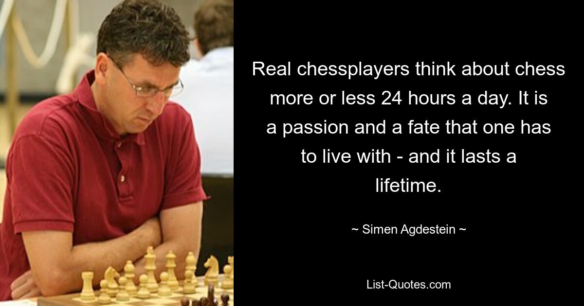 Real chessplayers think about chess more or less 24 hours a day. It is a passion and a fate that one has to live with - and it lasts a lifetime. — © Simen Agdestein