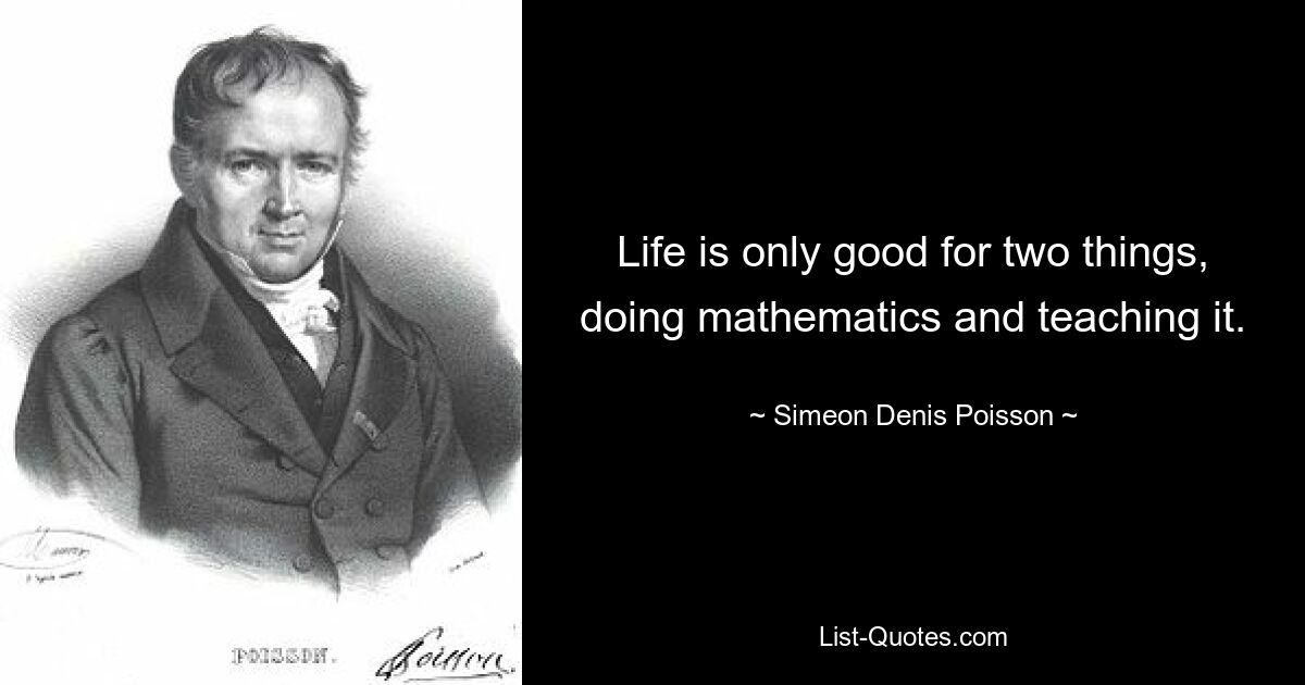 Life is only good for two things, doing mathematics and teaching it. — © Simeon Denis Poisson