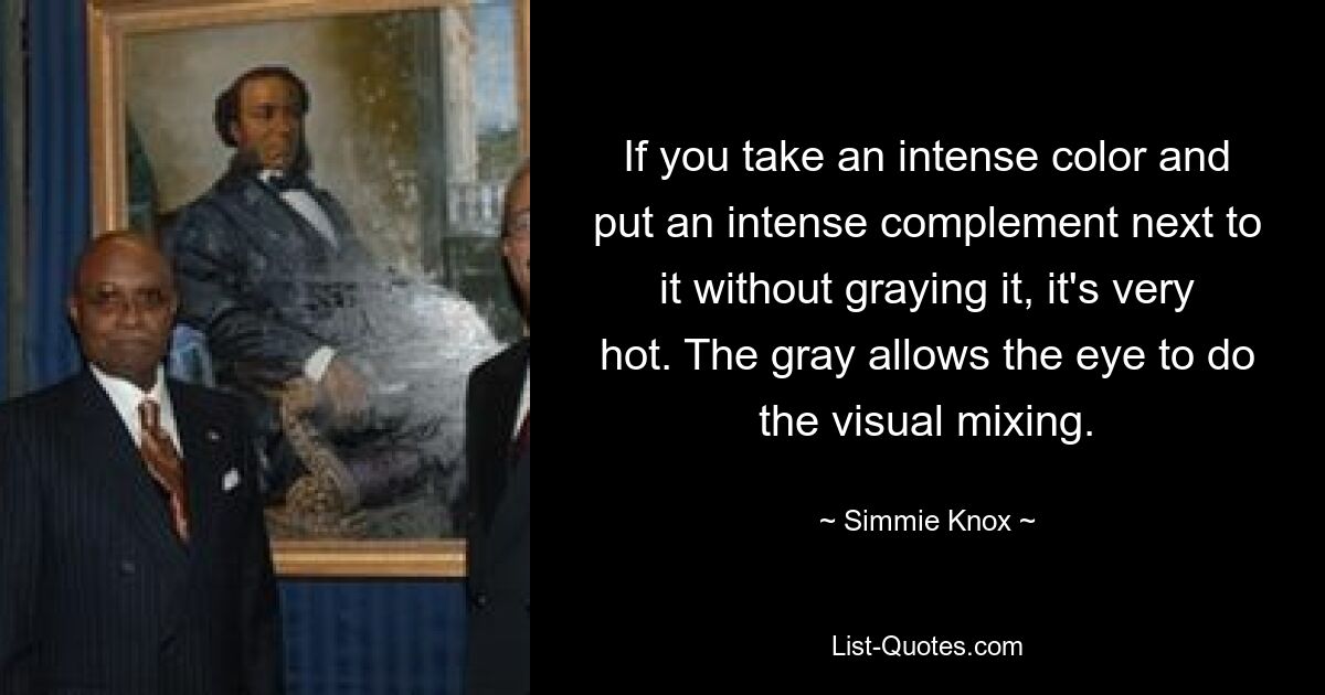 If you take an intense color and put an intense complement next to it without graying it, it's very hot. The gray allows the eye to do the visual mixing. — © Simmie Knox