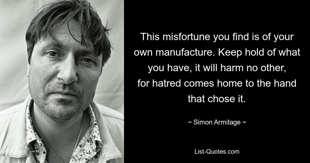 This misfortune you find is of your own manufacture. Keep hold of what you have, it will harm no other, for hatred comes home to the hand that chose it. — © Simon Armitage